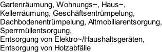 Gartenräumung, Wohnungs~, Haus~, 
Kellerräumung, Geschäftsentrümpelung, 
Dachbodenentrümpelung, Altmobiliarentsorgung, 
Sperrmüllentsorgung,
Entsorgung von Elektro~/Haushaltsgeräten,
Entsorgung von Holzabfälle
