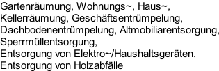 Gartenräumung, Wohnungs~, Haus~, 
Kellerräumung, Geschäftsentrümpelung, 
Dachbodenentrümpelung, Altmobiliarentsorgung, 
Sperrmüllentsorgung,
Entsorgung von Elektro~/Haushaltsgeräten,
Entsorgung von Holzabfälle
